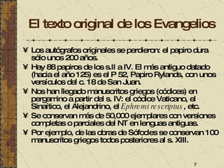 El texto original de los Evangelios Los autógrafos originales se perdieron: el papiro dura sólo unos 200 años. Hay 88 papiros de los s.II a IV. El más antiguo datado (hacia el año 125) es el P 52, Papiro Rylands, con unos versículos del c. 18 de San Juan. Nos han llegado manuscritos griegos (códices) en pergamino a partir del s. IV: el códice Vaticano, el Sinaítico, el Alejandrino, el  Ephremi rescriptus , etc.  Se conservan más de 50,000 ejemplares con versiones completas o parciales del NT en lenguas antiguas. Por ejemplo, de las obras de Sófocles se conservan 100 manuscritos griegos todos posteriores al s. XIII. 
