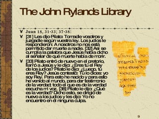 The John Rylands Library Juan 18, 31-33; 37-38: [31] Les dijo Pilato: Tomadle vosotros y juzgadle según vuestra ley. Los judíos le respondieron: A nosotros no nos está permitido dar muerte a nadie. [32] Así se cumplía la palabra que Jesús había dicho al señalar de qué muerte había de morir. [33] Pilato entró de nuevo en el pretorio, llamó a Jesús y le dijo: ¿Eres tú el Rey de los judíos? Pilato le dijo: ¿Luego, tú eres Rey? Jesús contestó: Tú lo dices: yo soy Rey. Para esto he nacido y para esto he venido al mundo, para dar testimonio de la verdad; todo el que es de la verdad escucha mi voz. [38] Pilato le dijo: ¿Qué es la verdad? Dicho esto, se dirigió de nuevo a los judíos y les dijo: Yo no encuentro en él ninguna culpa.   