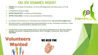 OU EN SOMMES NOUS?
 HEREKA est en phase d’évaluation. La fin du développement est prévue pour la fin de
l’année.
 La Plateforme devient stable
 NOTRE GRAND DEFI, la collecte d’informations.
 NOTRE CHALLENGE, la mise à jour permanente d’informations.
 La collecte d’informations, la maintenance de la plate-forme, des activités budgétivores.
 Des partenariats à nouer(Organismes gouvernementaux ou non, formations sanitaires, écoles
de formations, professionnels du domaine de la santé)
 Construction d’une communauté active au sein de la plateforme et au sein des réseaux
sociaux: Inscription, Engagement(Consulter, Aimer, Partager, Commenter, Voter, Quizz),
SOUTIENT.
 