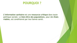 POURQUOI ?
L’information sanitaire est une ressource critique dans toute
politique sociale. Le bien-être des populations, pour des Etats
viables, est conditionné par leur bonne santé.
 
