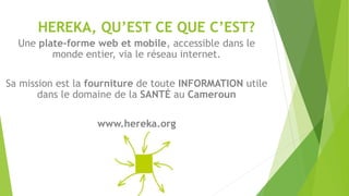 HEREKA, QU’EST CE QUE C’EST?
Une plate-forme web et mobile, accessible dans le
monde entier, via le réseau internet.
Sa mission est la fourniture de toute INFORMATION utile
dans le domaine de la SANTÉ au Cameroun
www.hereka.org
 