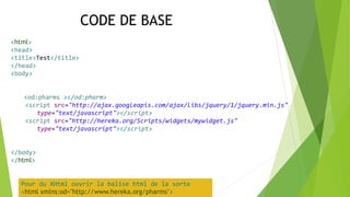 <html>
<head>
<title>Test</title>
</head>
<body>
<od:pharms ></od:pharm>
<script src="http://ajax.googleapis.com/ajax/libs/jquery/1/jquery.min.js"
type="text/javascript"></script>
<script src="http://hereka.org/Scripts/widgets/mywidget.js"
type="text/javascript"></script>
</body>
</html>
Pour du XHtml ouvrir la balise html de la sorte
<html xmlns:od="http://www.hereka.org/pharms">
CODE DE BASE
 