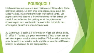 POURQUOI ?
L’information sanitaire est une ressource critique dans toute
politique sociale. Le bien-être des populations, pour des
Etats viables, est conditionné par leur bonne santé. Les
populations ont besoins d’être informées sur les offres de
santé à eux offertes; les politiques et les opérateurs
économiques eux, ont besoin de connaitre l’état de ces
offres pour penser à leurs améliorations.
Au Cameroun, l’accès à l’information n’est pas chose aisée.
En effet il n’existe pas pour le moment d’instrument qui se
soit donné pour mission de centraliser l’information sanitaire
pour la mettre au service de la société suivant les différents
besoins de chacune de ses composantes.
 
