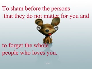 To sham before the persons that they do not matter for you and  to forget the whole  people who loves you. 