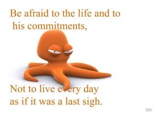 Be afraid to the life and to his commitments,  Not to live every day  as if it was a last sigh. 