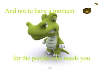 And not to have a moment  for the people who needs you. 