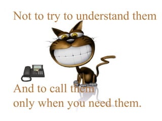 Not to try to understand them  And to call them  only when you need them. 