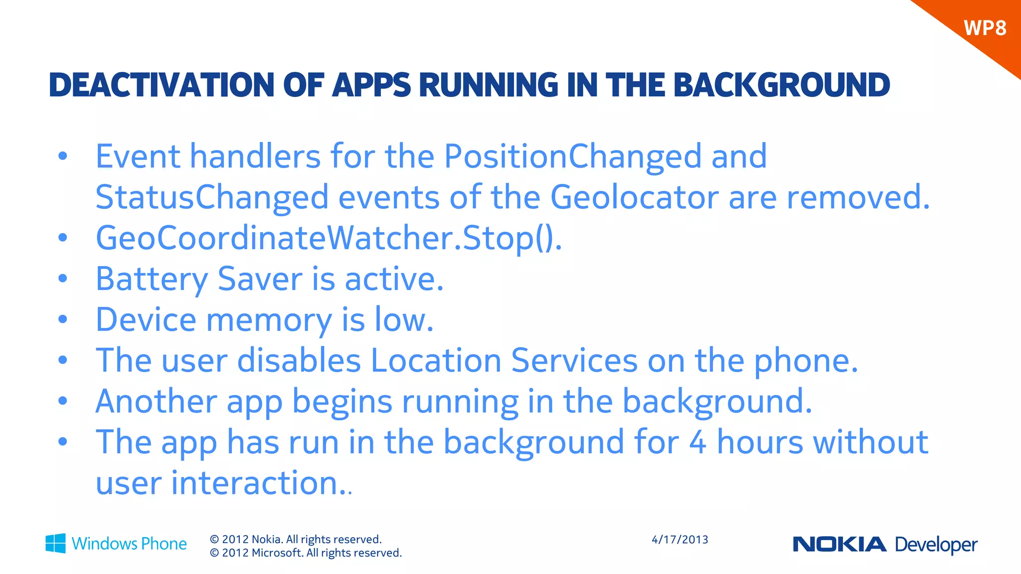 WP8

DEACTIVATION OF APPS RUNNING IN THE BACKGROUND

• Event handlers for the PositionChanged and
  StatusChanged events of the Geolocator are removed.
• GeoCoordinateWatcher.Stop().
• Battery Saver is active.
• Device memory is low.
• The user disables Location Services on the phone.
• Another app begins running in the background.
• The app has run in the background for 4 hours without
  user interaction..
         © 2012 Nokia. All rights reserved.       4/18/2013
         © 2012 Microsoft. All rights reserved.
 
