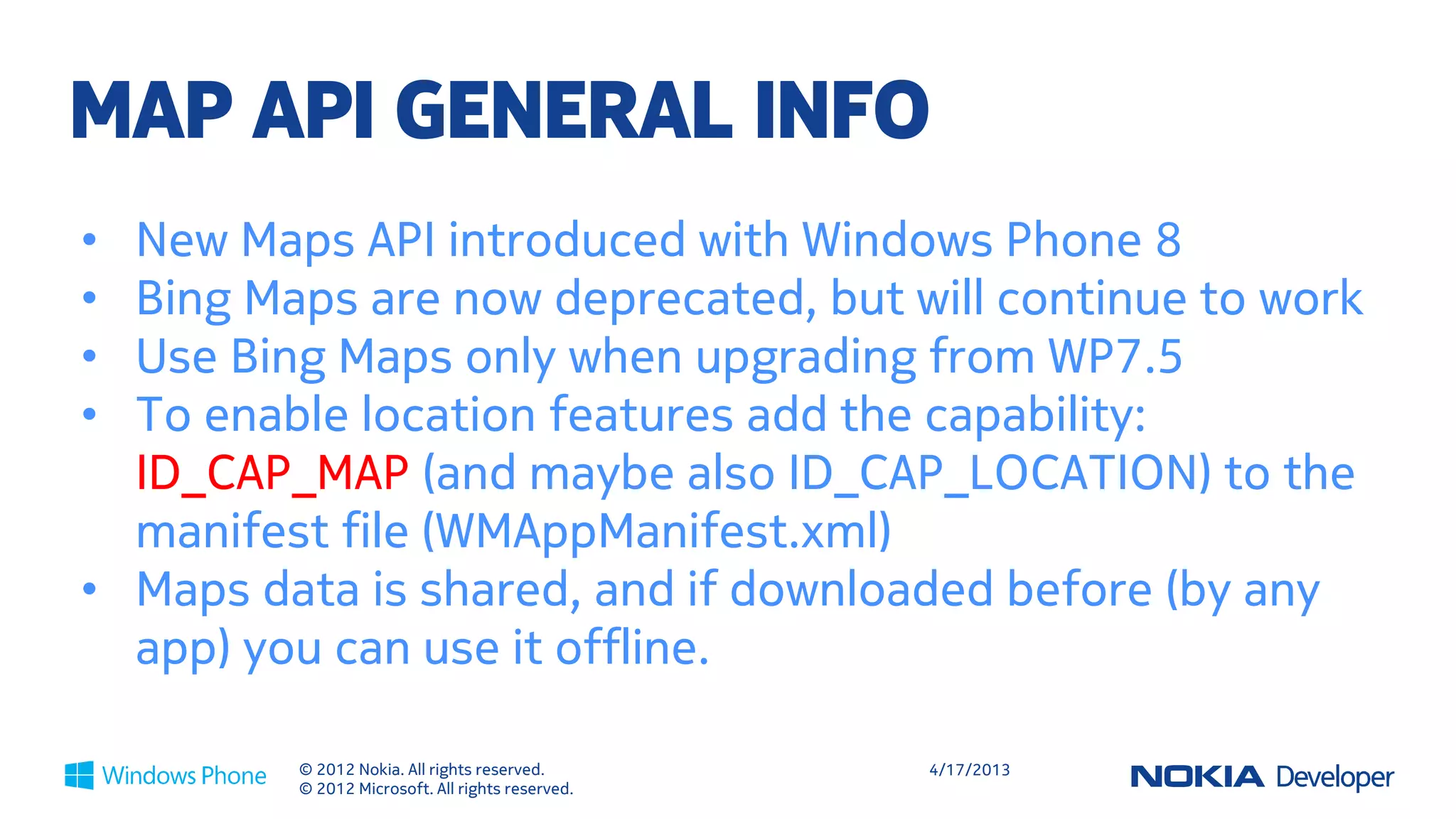 WP8

MAP API GENERAL INFO
• New Maps API introduced with Windows Phone 8
• Bing Maps are now deprecated, but will continue to work
• Use Bing Maps only when upgrading from WP7.5
• To enable location features add the capability:
  ID_CAP_MAP (and maybe also ID_CAP_LOCATION) to the
  manifest file (WMAppManifest.xml)
• Maps data is shared, and if downloaded before (by any
  app) you can use it offline.

         © 2012 Nokia. All rights reserved.       4/18/2013
         © 2012 Microsoft. All rights reserved.
 