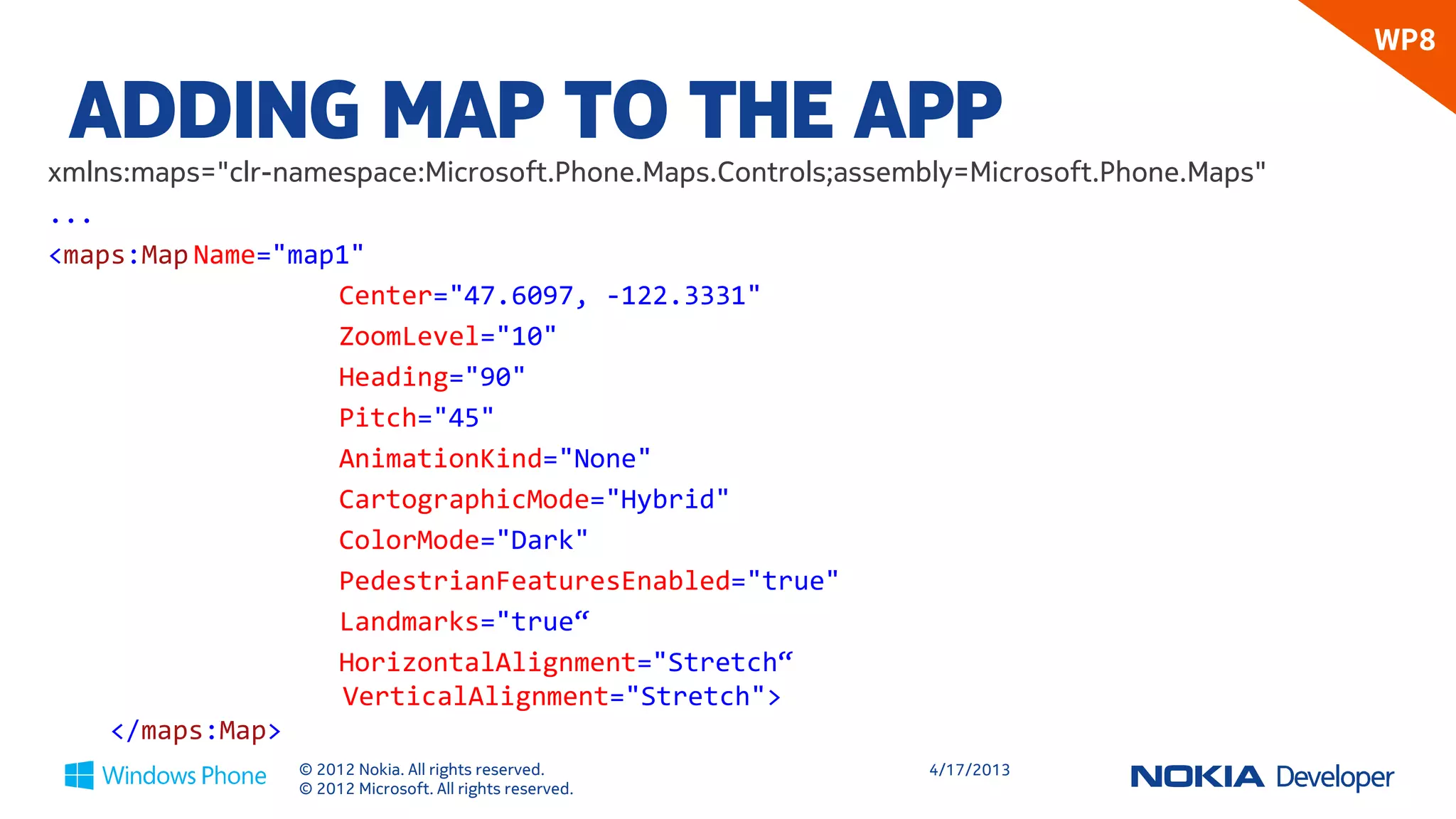 WP8

 ADDING MAP TO THE APP
xmlns:maps="clr-namespace:Microsoft.Phone.Maps.Controls;assembly=Microsoft.Phone.Maps"
...
    <maps:Map
        Name="map1"
        Center="47.6097, -122.3331"
        ZoomLevel="10"
        Heading="90"
        Pitch="45"
        CartographicMode="Hybrid"
        ColorMode="Dark"
        PedestrianFeaturesEnabled="true"
        HorizontalAlignment="Stretch“
        VerticalAlignment="Stretch">
    </maps:Map>

                 © 2012 Nokia. All rights reserved.           4/18/2013
                 © 2012 Microsoft. All rights reserved.
 