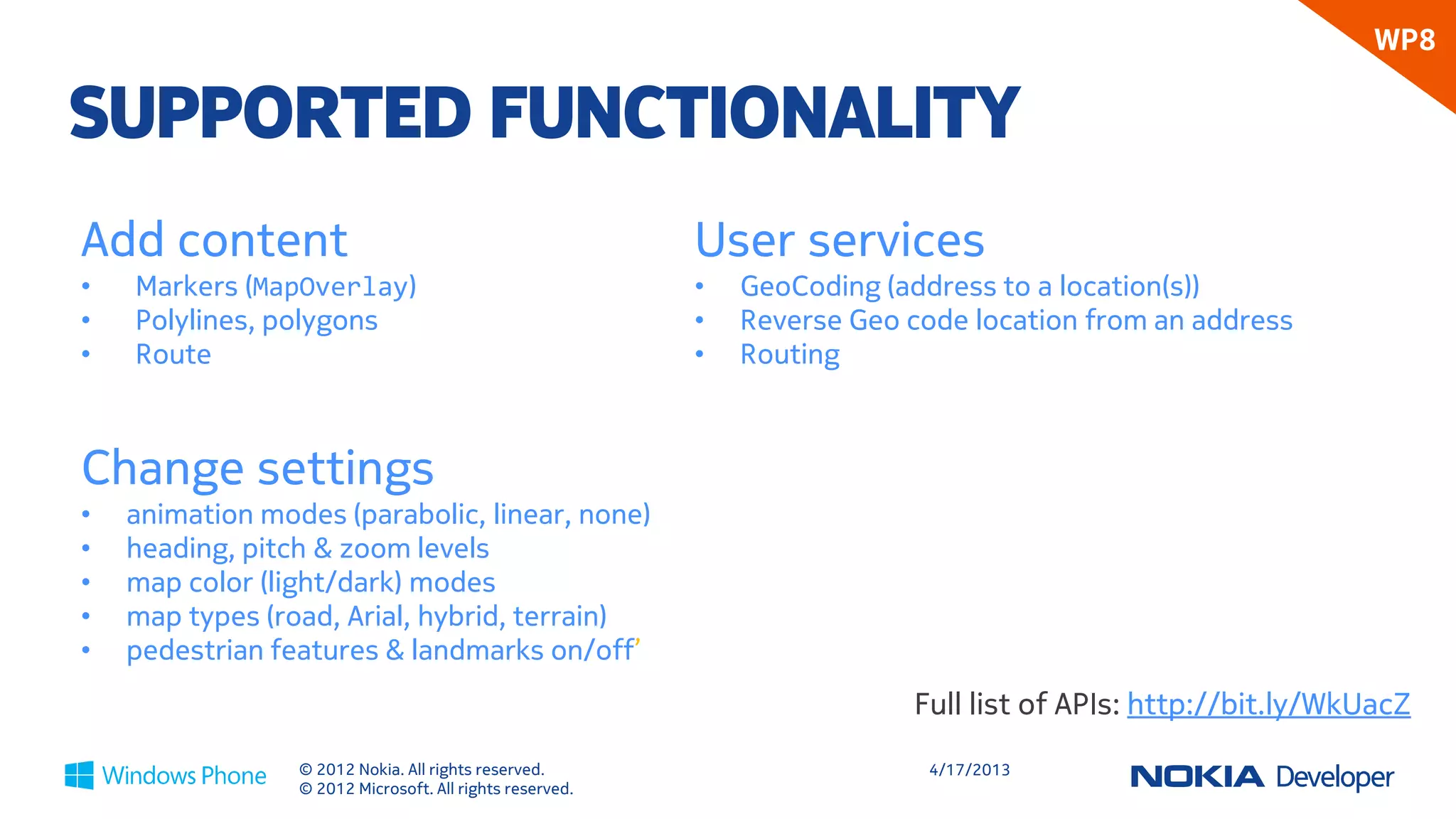 WP8

SUPPORTED FUNCTIONALITY
Add content                                               User services
•   Markers (MapOverlay)                                  •   Geocoding (convert address to location)
•   Polylines, polygons (MapElement)                      •   Reverse geocoding (convert location to address)
•   Route                                                 •   Routing



Change settings
•   animation modes (parabolic, linear, none)
•   heading, pitch & zoom levels
•   map color (light/dark) modes
•   map types (road, Arial, hybrid, terrain)
•   pedestrian features & landmarks on/off’
                                                                           Full list of APIs: http://bit.ly/WkUacZ
                 © 2012 Nokia. All rights reserved.                         4/18/2013
                 © 2012 Microsoft. All rights reserved.
 