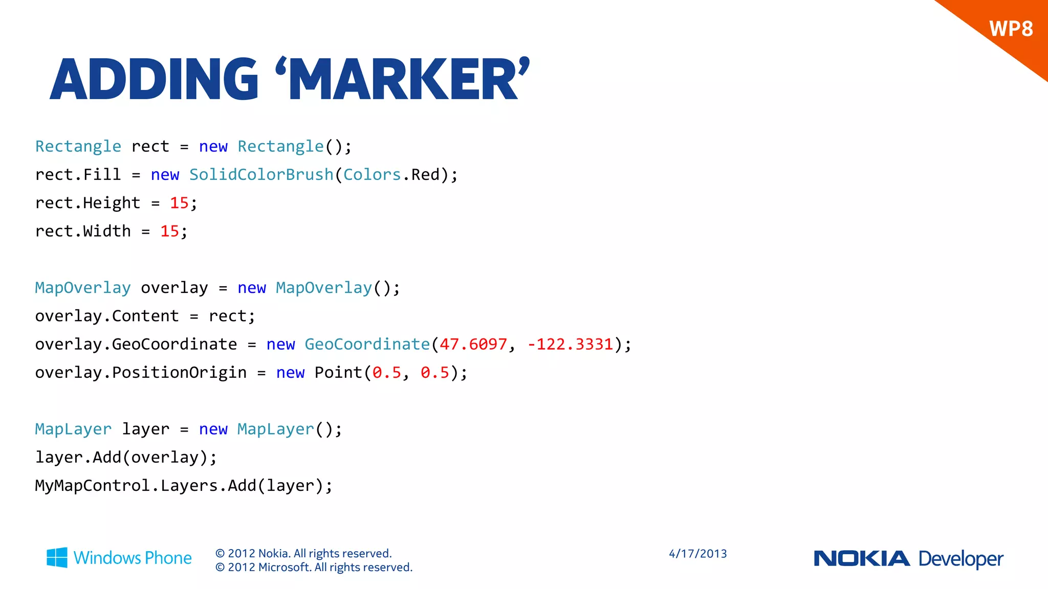 WP8

 ADDING ‘MARKER’
Rectangle rect = new Rectangle();
rect.Fill = new SolidColorBrush(Colors.Red);
rect.Height = 15;
rect.Width = 15;


MapOverlay overlay = new MapOverlay();
overlay.Content = rect;
overlay.GeoCoordinate = new GeoCoordinate(47.6097, -122.3331);
overlay.PositionOrigin = new Point(0.5, 0.5);


MapLayer layer = new MapLayer();
layer.Add(overlay);
MyMapControl.Layers.Add(layer);


                    © 2012 Nokia. All rights reserved.           4/18/2013
                    © 2012 Microsoft. All rights reserved.
 
