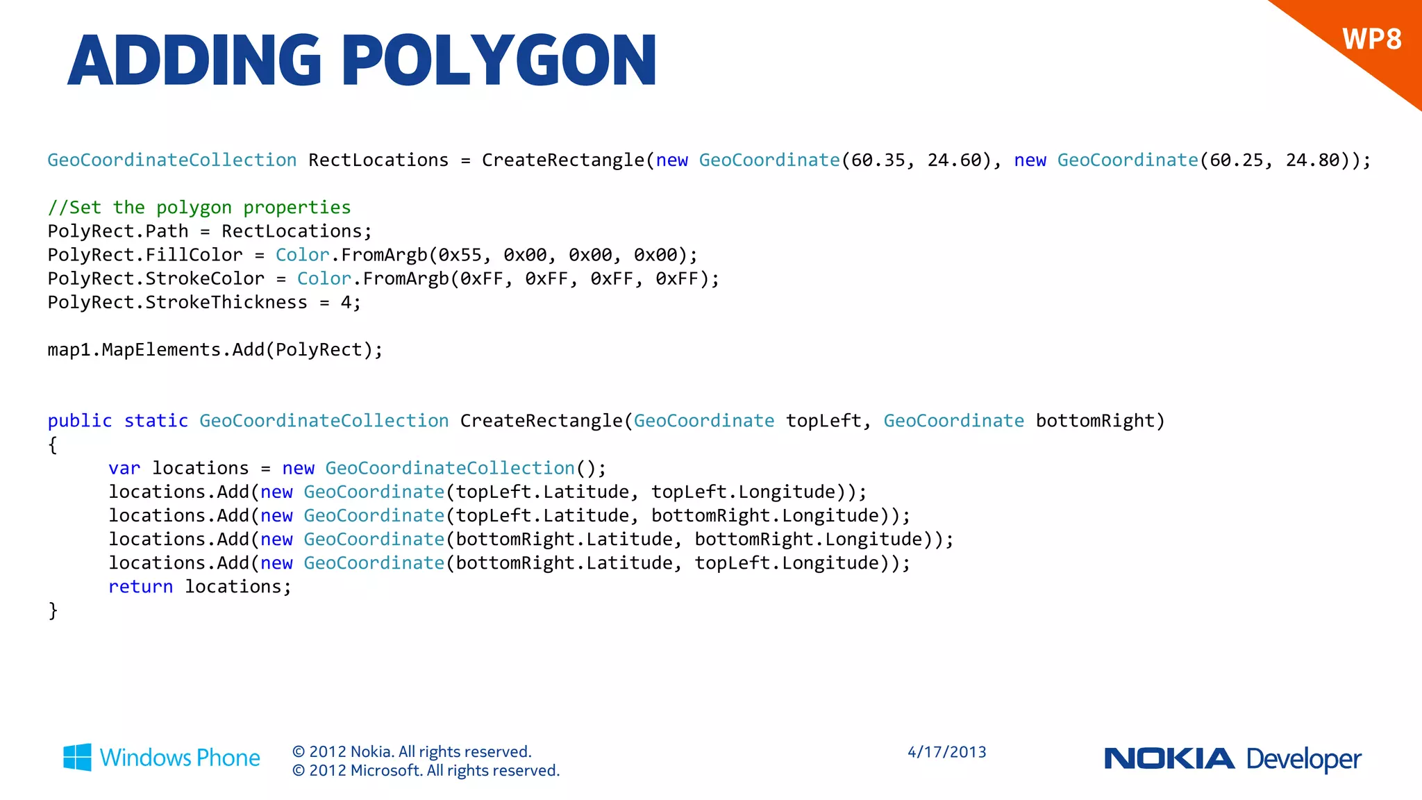 ADDING POLYGON
                                                                                                                       WP8


GeoCoordinateCollection RectLocations = CreateRectangle(new GeoCoordinate(60.35, 24.60), new GeoCoordinate(60.25, 24.80));

//Set the polygon properties
PolyRect.Path = RectLocations;
PolyRect.FillColor = Color.FromArgb(0x55, 0x00, 0x00, 0x00);
PolyRect.StrokeColor = Color.FromArgb(0xFF, 0xFF, 0xFF, 0xFF);
PolyRect.StrokeThickness = 4;

map1.MapElements.Add(PolyRect);


public static GeoCoordinateCollection CreateRectangle(GeoCoordinate topLeft, GeoCoordinate bottomRight)
{
      var locations = new GeoCoordinateCollection();
      locations.Add(new GeoCoordinate(topLeft.Latitude, topLeft.Longitude));
      locations.Add(new GeoCoordinate(topLeft.Latitude, bottomRight.Longitude));
      locations.Add(new GeoCoordinate(bottomRight.Latitude, bottomRight.Longitude));
      locations.Add(new GeoCoordinate(bottomRight.Latitude, topLeft.Longitude));
      return locations;
}




                      © 2012 Nokia. All rights reserved.                       4/18/2013
                      © 2012 Microsoft. All rights reserved.
 