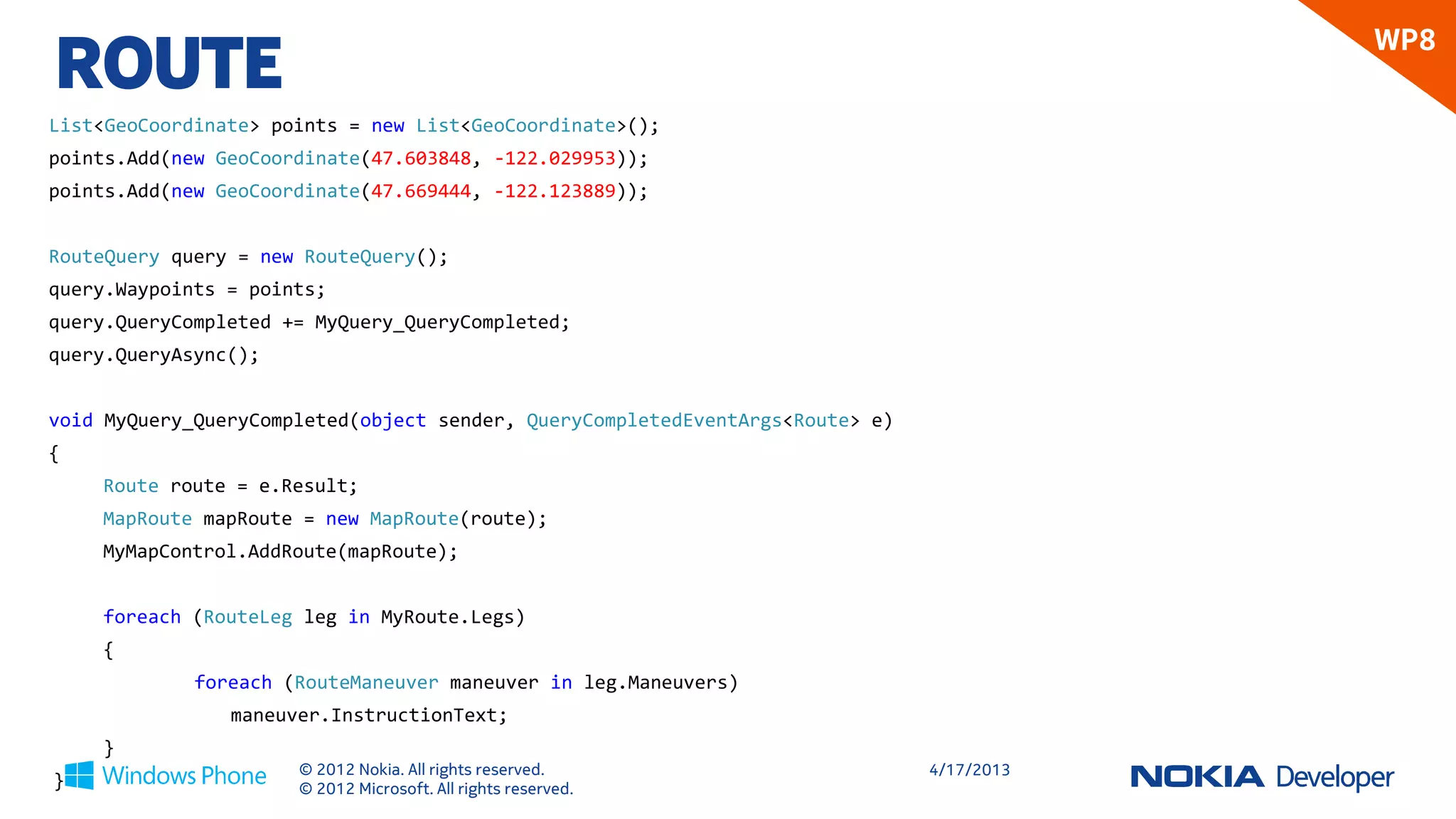ROUTE
                                                                                           WP8

List<GeoCoordinate> points = new List<GeoCoordinate>();
points.Add(new GeoCoordinate(47.603848, -122.029953));
points.Add(new GeoCoordinate(47.669444, -122.123889));


RouteQuery query = new RouteQuery();
query.Waypoints = points;
query.QueryCompleted += MyQuery_QueryCompleted;
query.QueryAsync();


void MyQuery_QueryCompleted(object sender, QueryCompletedEventArgs<Route> e)
{
    Route route = e.Result;
    MapRoute mapRoute = new MapRoute(route);
    MyMapControl.AddRoute(mapRoute);


    foreach (RouteLeg leg in MyRoute.Legs)
    {
             foreach (RouteManeuver maneuver in leg.Maneuvers)
                maneuver.InstructionText;
    }
                      © 2012 Nokia. All rights reserved.                       4/18/2013
}                     © 2012 Microsoft. All rights reserved.
 
