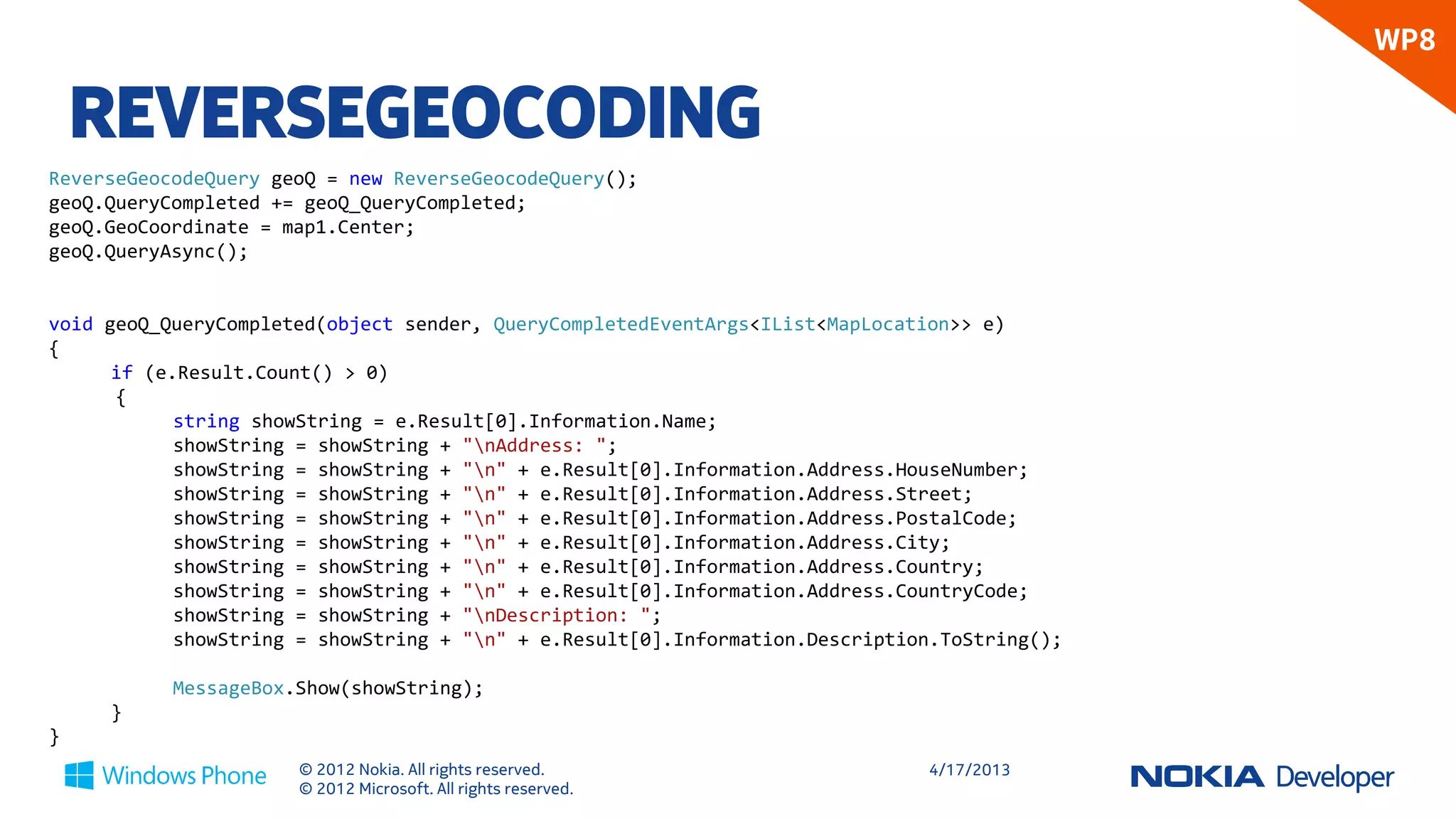 WP8

    REVERSEGEOCODING
ReverseGeocodeQuery geoQ = new ReverseGeocodeQuery();
geoQ.QueryCompleted += geoQ_QueryCompleted;
geoQ.GeoCoordinate = map1.Center;
geoQ.QueryAsync();


void geoQ_QueryCompleted(object sender, QueryCompletedEventArgs<IList<MapLocation>> e)
{
      if (e.Result.Count() > 0)
      {
            string showString = e.Result[0].Information.Name;
            showString = showString + "nAddress: ";
            showString = showString + "n" + e.Result[0].Information.Address.HouseNumber;
            showString = showString + "n" + e.Result[0].Information.Address.Street;
            showString = showString + "n" + e.Result[0].Information.Address.PostalCode;
            showString = showString + "n" + e.Result[0].Information.Address.City;
            showString = showString + "n" + e.Result[0].Information.Address.Country;
            showString = showString + "n" + e.Result[0].Information.Address.CountryCode;
            showString = showString + "nDescription: ";
            showString = showString + "n" + e.Result[0].Information.Description.ToString();

           MessageBox.Show(showString);
     }
}
                      © 2012 Nokia. All rights reserved.                       4/18/2013
                      © 2012 Microsoft. All rights reserved.
 
