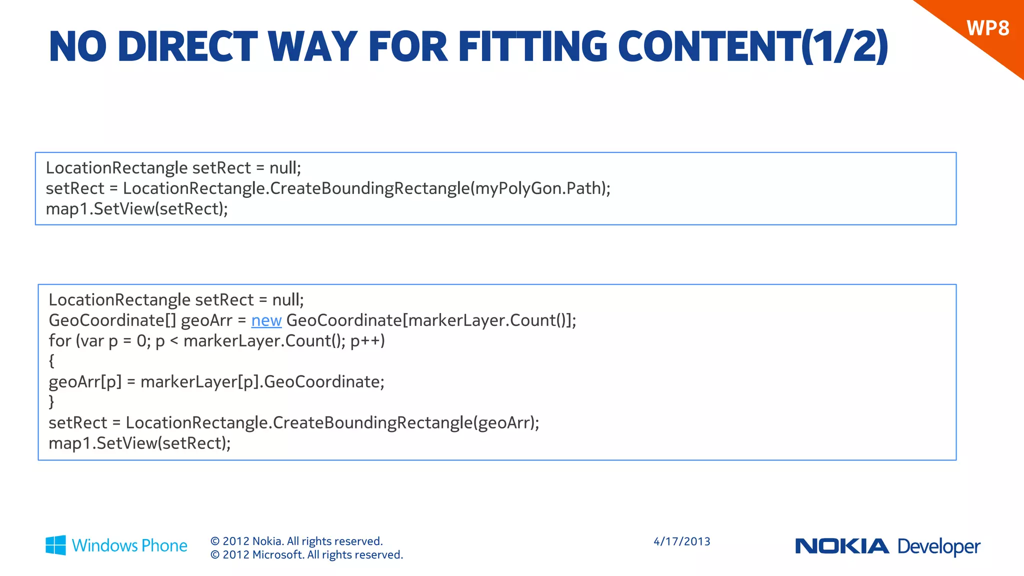 WP8
NO DIRECT WAY FOR FITTING CONTENT(1/2)

LocationRectangle setRect = null;
setRect = LocationRectangle.CreateBoundingRectangle(myPolyGon.Path);
map1.SetView(setRect);




LocationRectangle setRect = null;
GeoCoordinate[] geoArr = new GeoCoordinate[markerLayer.Count()];
for (var p = 0; p < markerLayer.Count(); p++)
{
geoArr[p] = markerLayer[p].GeoCoordinate;
}
setRect = LocationRectangle.CreateBoundingRectangle(geoArr);
map1.SetView(setRect);




                   © 2012 Nokia. All rights reserved.                  4/18/2013
                   © 2012 Microsoft. All rights reserved.
 