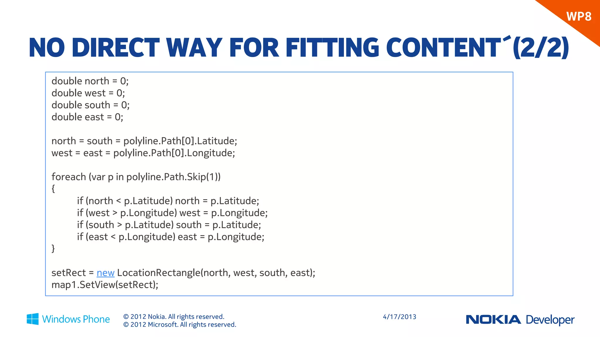 WP8

NO DIRECT WAY FOR FITTING CONTENT´(2/2)
 double north = 0;
 double west = 0;
 double south = 0;
 double east = 0;

 north = south = polyline.Path[0].Latitude;
 west = east = polyline.Path[0].Longitude;

 foreach (var p in polyline.Path.Skip(1))
 {
      if (north < p.Latitude) north = p.Latitude;
      if (west > p.Longitude) west = p.Longitude;
      if (south > p.Latitude) south = p.Latitude;
      if (east < p.Longitude) east = p.Longitude;
 }

 setRect = new LocationRectangle(north, west, south, east);
 map1.SetView(setRect);


                 © 2012 Nokia. All rights reserved.           4/18/2013
                 © 2012 Microsoft. All rights reserved.
 