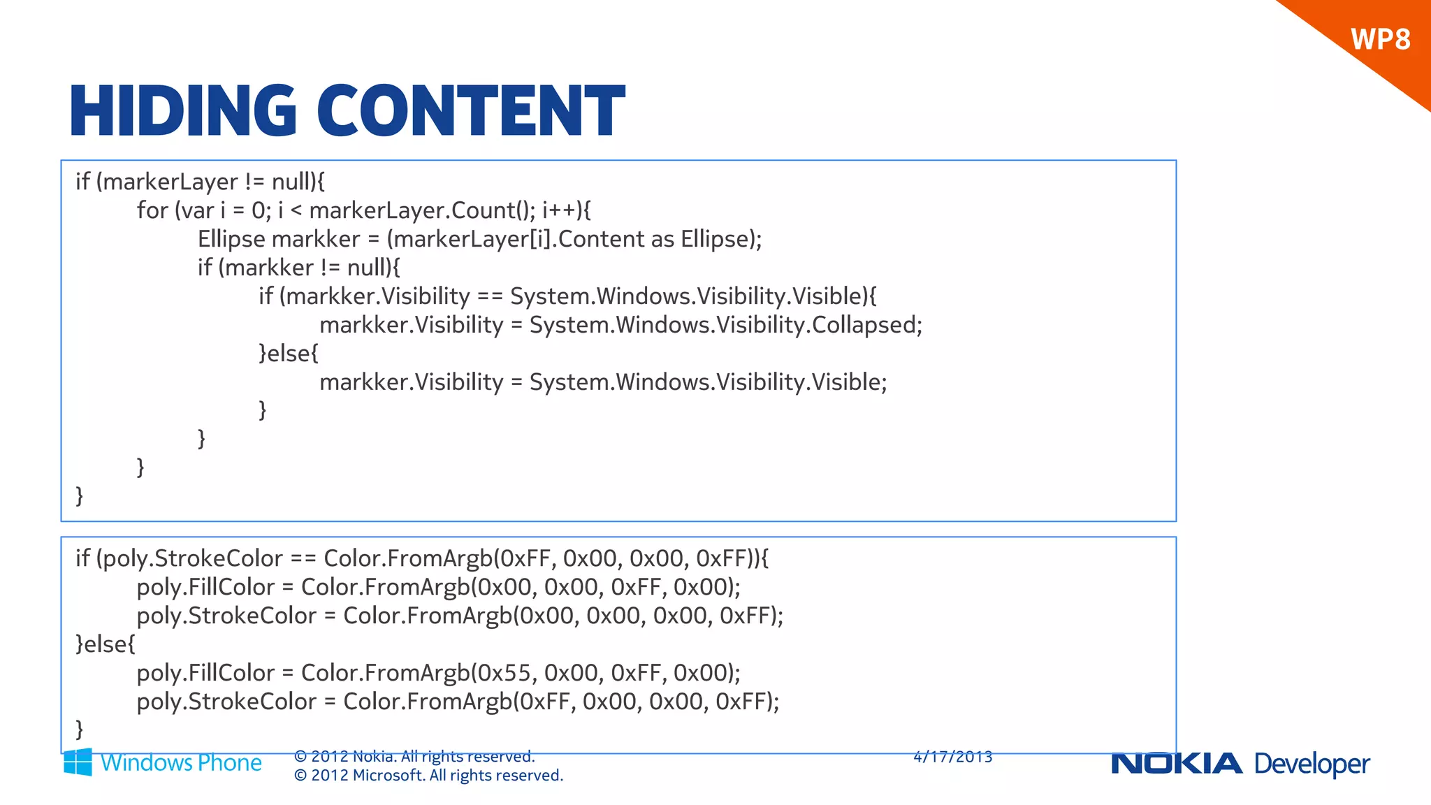 WP8

HIDING CONTENT
if (markerLayer != null){
      for (var i = 0; i < markerLayer.Count(); i++){
            Ellipse markker = (markerLayer[i].Content as Ellipse);
            if (markker != null){
                    if (markker.Visibility == System.Windows.Visibility.Visible){
                           markker.Visibility = System.Windows.Visibility.Collapsed;
                    }else{
                           markker.Visibility = System.Windows.Visibility.Visible;
                    }
            }
      }
}

if (poly.StrokeColor == Color.FromArgb(0xFF, 0x00, 0x00, 0xFF)){
       poly.FillColor = Color.FromArgb(0x00, 0x00, 0xFF, 0x00);
       poly.StrokeColor = Color.FromArgb(0x00, 0x00, 0x00, 0xFF);
}else{
       poly.FillColor = Color.FromArgb(0x55, 0x00, 0xFF, 0x00);
       poly.StrokeColor = Color.FromArgb(0xFF, 0x00, 0x00, 0xFF);
}
                     © 2012 Nokia. All rights reserved.                            4/18/2013
                     © 2012 Microsoft. All rights reserved.
 