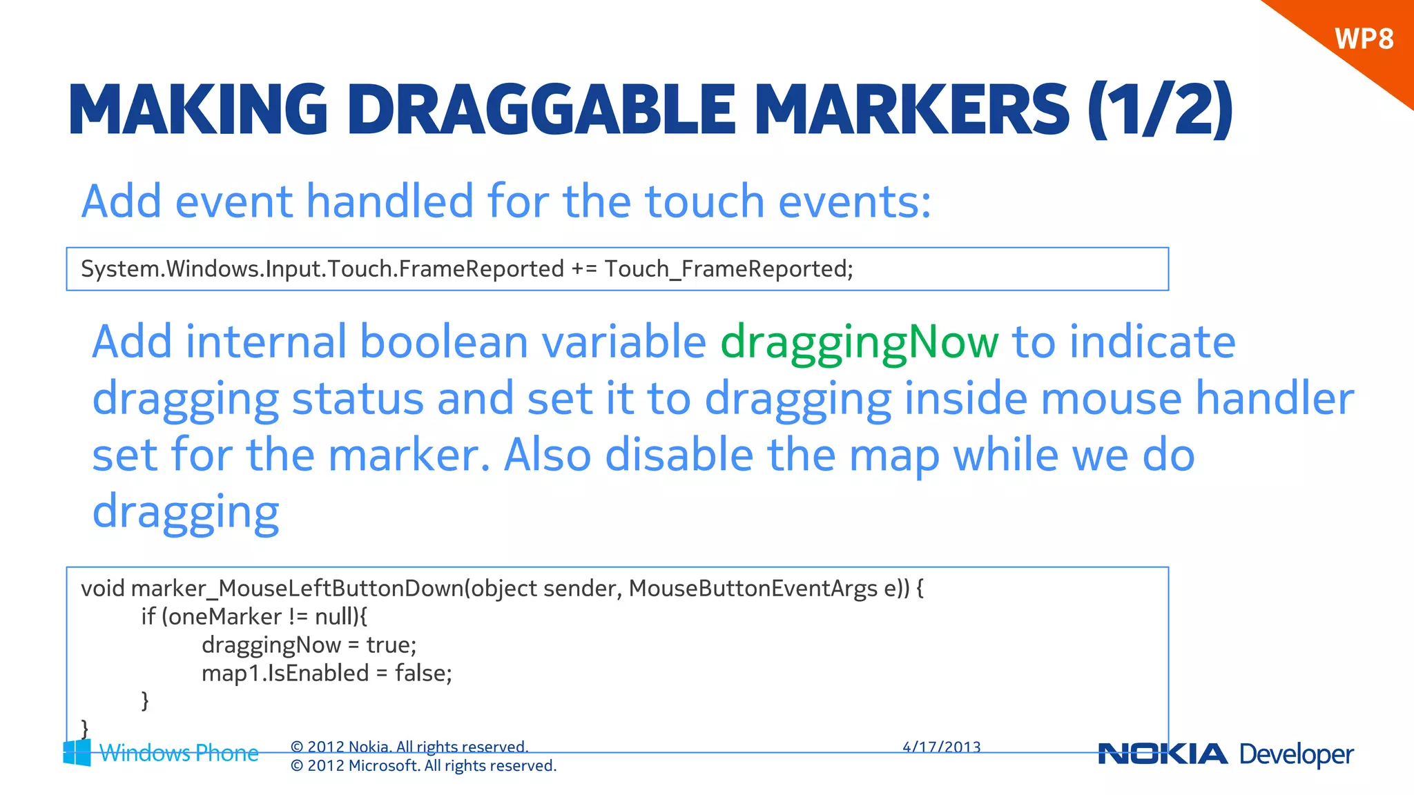 WP8

MAKING DRAGGABLE MARKERS (1/2)
Add event handled for the touch events:
System.Windows.Input.Touch.FrameReported += Touch_FrameReported;


Add internal boolean variable draggingNow to indicate
dragging status and set it to dragging inside mouse handler
set for the marker. Also disable the map while we do
dragging
void marker_MouseLeftButtonDown(object sender, MouseButtonEventArgs e)) {
      if (oneMarker != null){
             draggingNow = true;
             map1.IsEnabled = false;
      }
}
                  © 2012 Nokia. All rights reserved.                   4/18/2013
                  © 2012 Microsoft. All rights reserved.
 