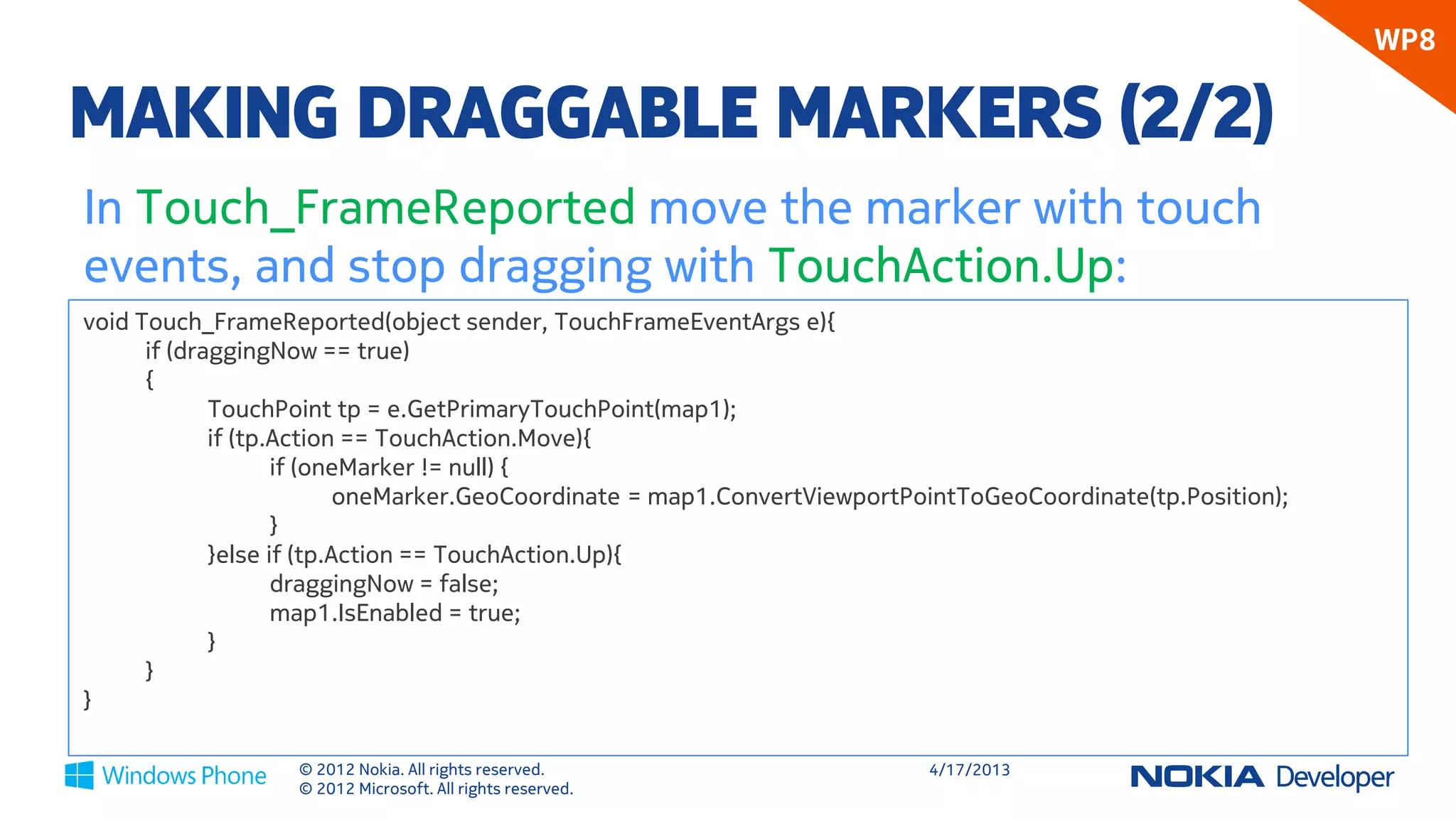 WP8

MAKING DRAGGABLE MARKERS (2/2)
In Touch_FrameReported move the marker with touch
events, and stop dragging with TouchAction.Up:
void Touch_FrameReported(object sender, TouchFrameEventArgs e){
      if (draggingNow == true)
      {
             TouchPoint tp = e.GetPrimaryTouchPoint(map1);
             if (tp.Action == TouchAction.Move){
                    if (oneMarker != null) {
                           oneMarker.GeoCoordinate = map1.ConvertViewportPointToGeoCoordinate(tp.Position);
                    }
             }else if (tp.Action == TouchAction.Up){
                    draggingNow = false;
                    map1.IsEnabled = true;
             }
      }
}

                   © 2012 Nokia. All rights reserved.                      4/18/2013
                   © 2012 Microsoft. All rights reserved.
 
