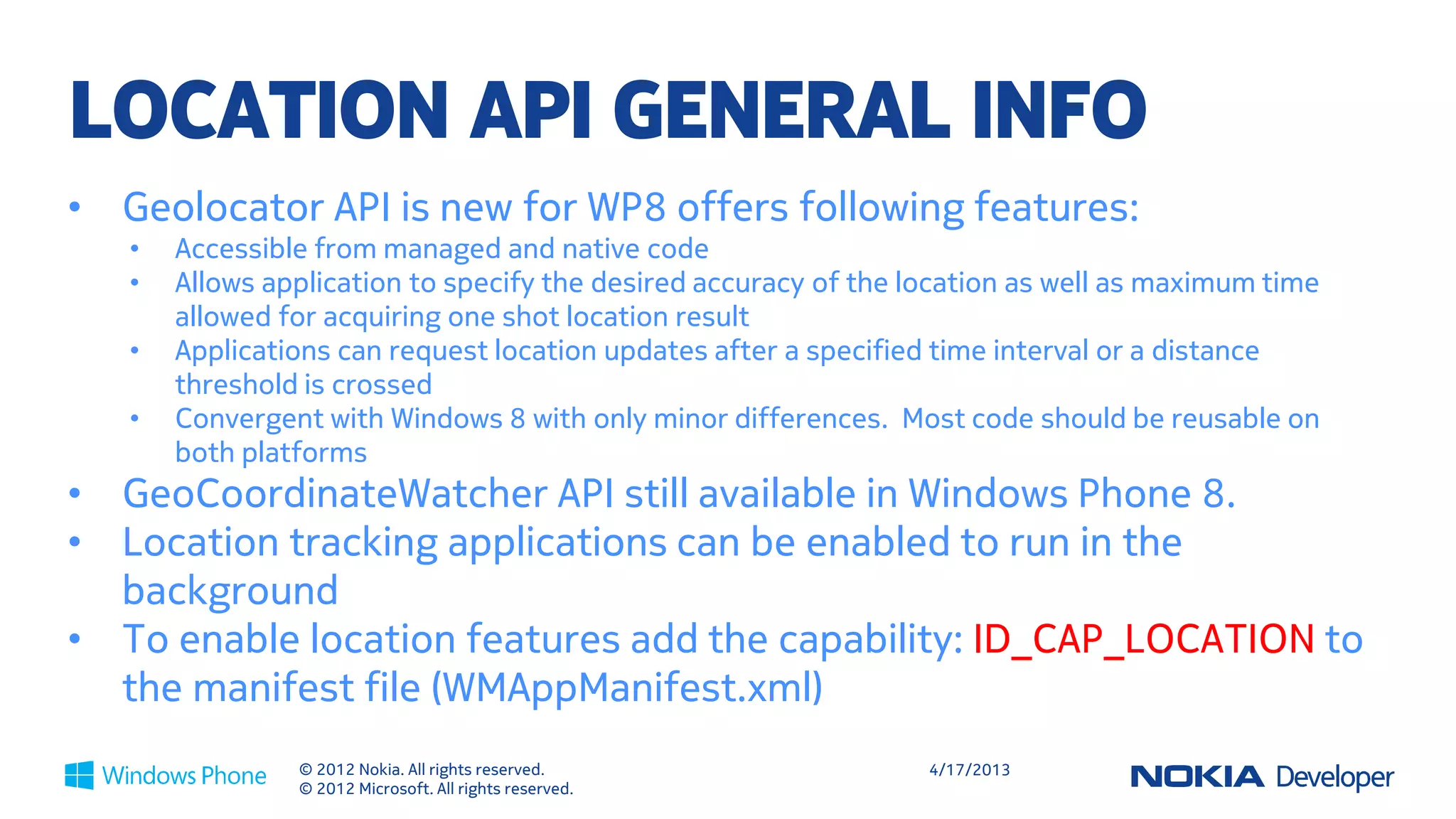 LOCATION API GENERAL INFO
•   Geolocator API is new for WP8 offers following features:
    •   Accessible from managed and native code
    •   Allows application to specify the desired accuracy of the location as well as maximum time
        allowed for acquiring one shot location result
    •   Applications can request location updates after a specified time interval or a distance
        threshold is crossed
    •   Convergent with Windows 8 with only minor differences. Most code should be reusable on
        both platforms
•   GeoCoordinateWatcher API still available in Windows Phone 8.
•   Location tracking applications can be enabled to run in the
    background
•   To enable location features add the capability: ID_CAP_LOCATION to
    the manifest file (WMAppManifest.xml)
                 © 2012 Nokia. All rights reserved.                4/18/2013
                 © 2012 Microsoft. All rights reserved.
 