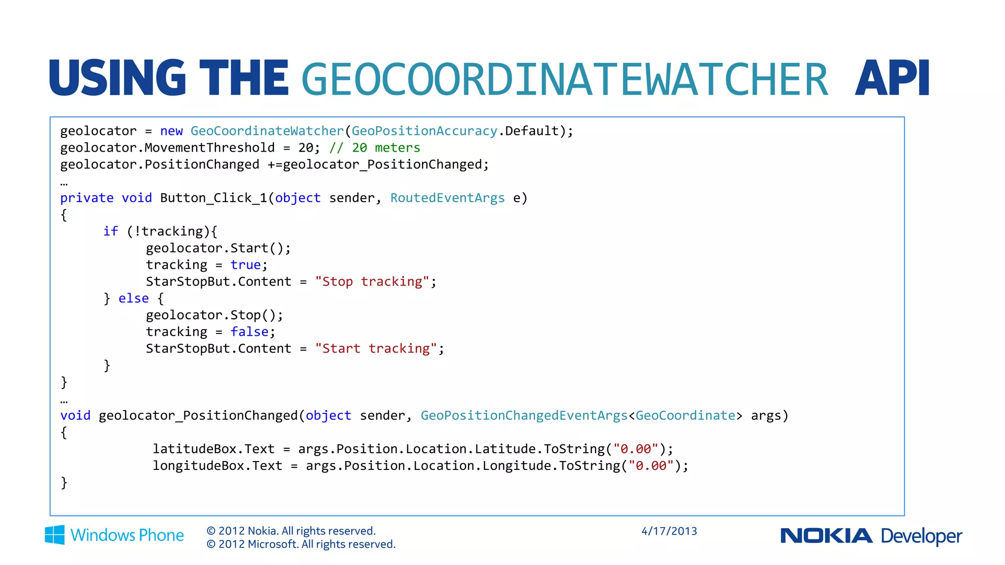 USING THE GEOCOORDINATEWATCHER API
geolocator = new GeoCoordinateWatcher(GeoPositionAccuracy.Default);
geolocator.MovementThreshold = 20; // 20 meters
geolocator.PositionChanged += geolocator_PositionChanged;
…
private void Button_Click_1(object sender, RoutedEventArgs e)
{
      if (!tracking){
            geolocator.Start();
            tracking = true;
            StarStopBut.Content = "Stop tracking";
      } else {
            geolocator.Stop();
            tracking = false;
            StarStopBut.Content = "Start tracking";
      }
}
…
void geolocator_PositionChanged(object sender, GeoPositionChangedEventArgs<GeoCoordinate> args)
{
             latitudeBox.Text = args.Position.Location.Latitude.ToString("0.00");
             longitudeBox.Text = args.Position.Location.Longitude.ToString("0.00");
}


                   © 2012 Nokia. All rights reserved.                      4/18/2013
                   © 2012 Microsoft. All rights reserved.
 