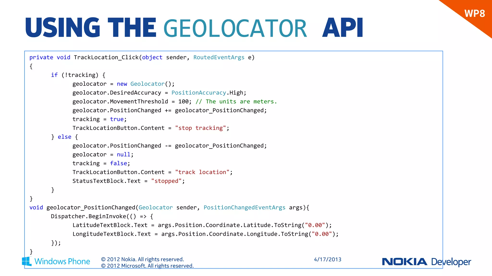 WP8
USING THE GEOLOCATOR API
private void TrackLocation_Click(object sender, RoutedEventArgs e)
{
      if (!tracking) {
             geolocator = new Geolocator();
             geolocator.DesiredAccuracy = PositionAccuracy.High;
             geolocator.MovementThreshold = 100; // The units are meters.
             geolocator.PositionChanged += geolocator_PositionChanged;
             tracking = true;
             TrackLocationButton.Content = "stop tracking";
      } else {
             geolocator.PositionChanged -= geolocator_PositionChanged;
             geolocator = null;
             tracking = false;
             TrackLocationButton.Content = "track location";
             StatusTextBlock.Text = "stopped";
      }
}
void geolocator_PositionChanged(Geolocator sender, PositionChangedEventArgs args){
      Dispatcher.BeginInvoke(() => {
             LatitudeTextBlock.Text = args.Position.Coordinate.Latitude.ToString("0.00");
             LongitudeTextBlock.Text = args.Position.Coordinate.Longitude.ToString("0.00");
      });
}
                     © 2012 Nokia. All rights reserved.                            4/18/2013
                     © 2012 Microsoft. All rights reserved.
 