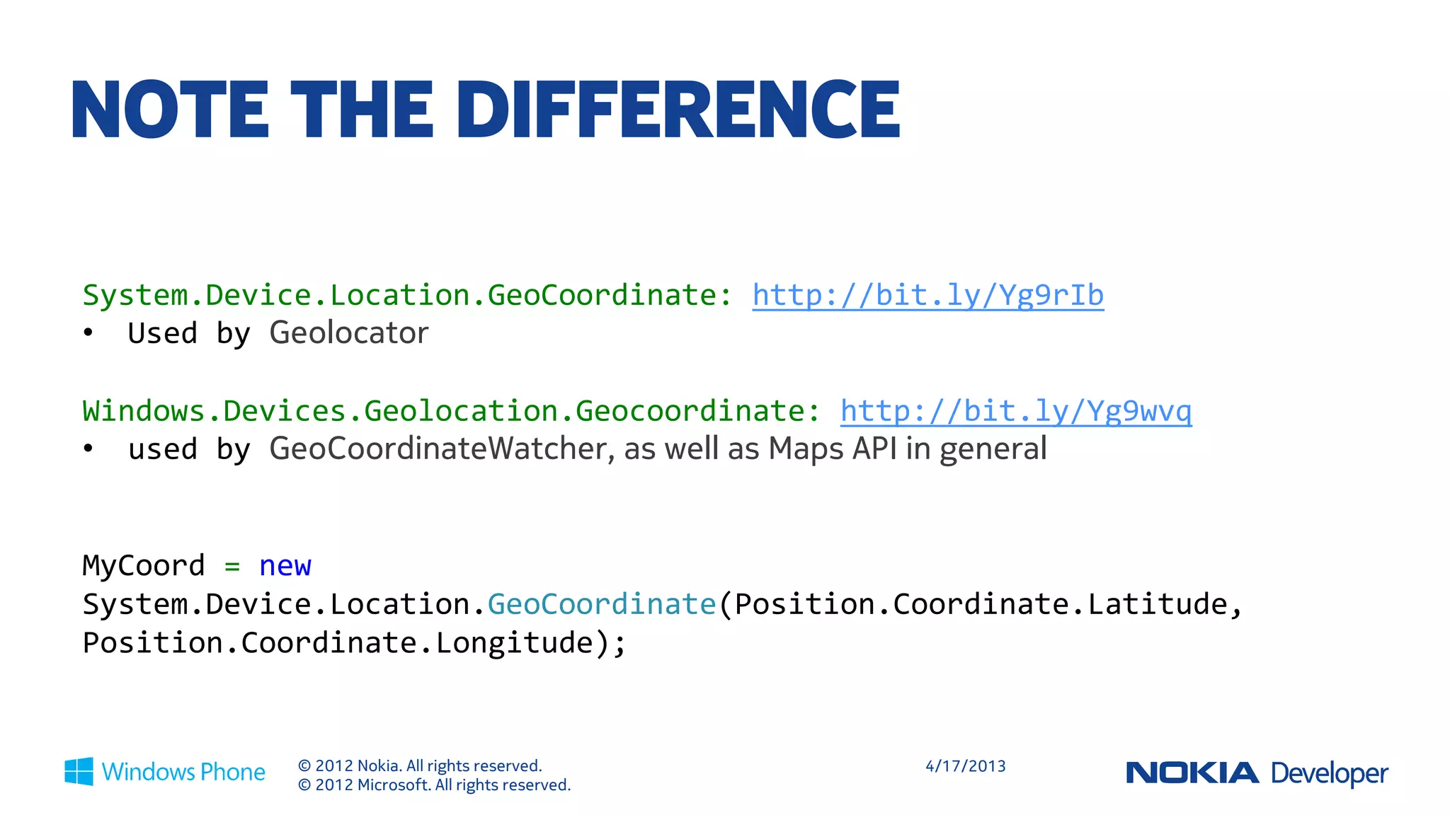 NOTE THE DIFFERENCE

System.Device.Location.GeoCoordinate: http://bit.ly/Yg9rIb
• Used by GeoCoordinateWatcher

Windows.Devices.Geolocation.Geocoordinate: http://bit.ly/Yg9wvq
• used by Geolocator, as well as Maps API in general


MyCoord = new
System.Device.Location.GeoCoordinate(Position.Coordinate.Latitude,
Position.Coordinate.Longitude);


            © 2012 Nokia. All rights reserved.       4/18/2013
            © 2012 Microsoft. All rights reserved.
 