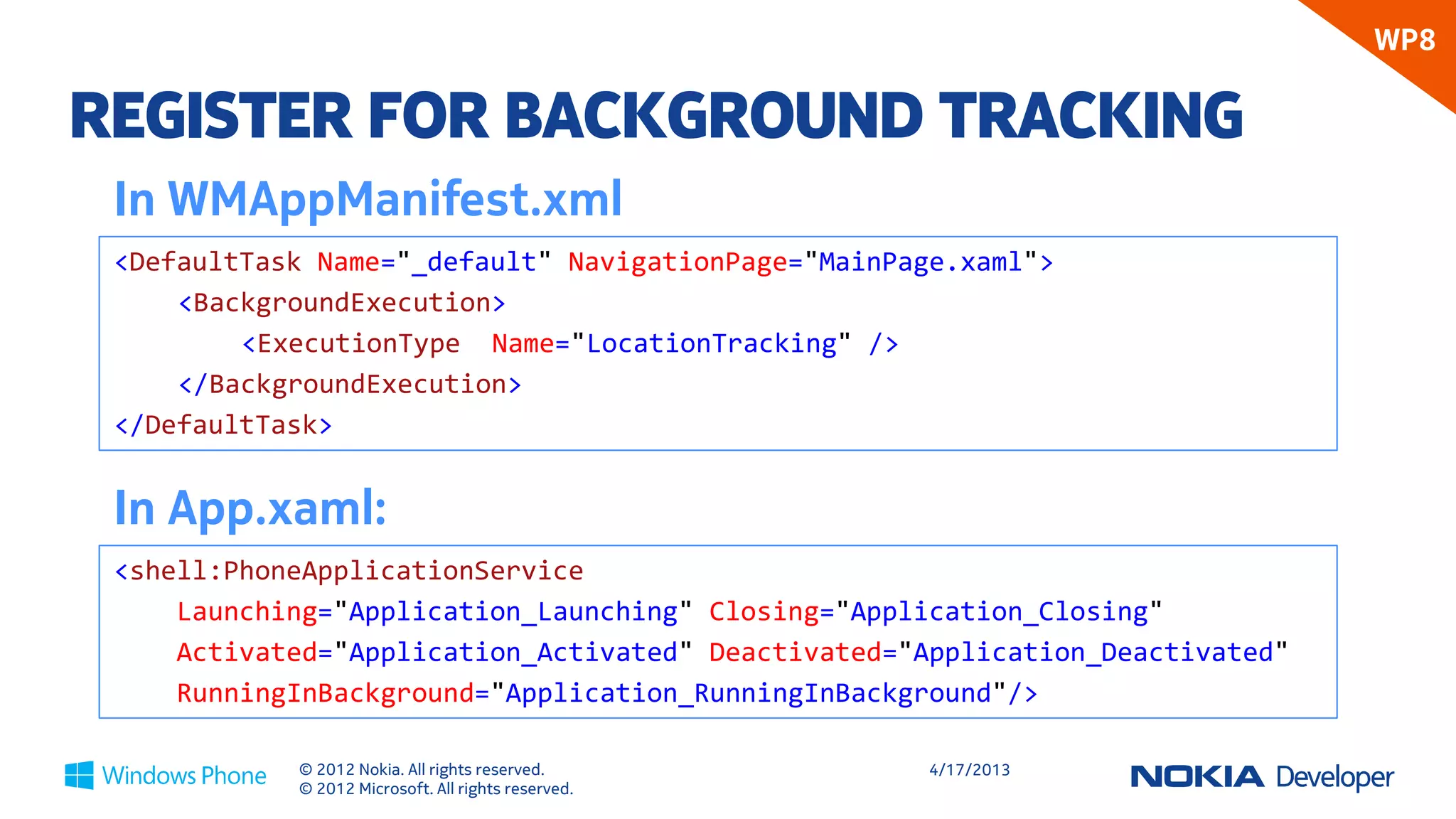 WP8

REGISTER FOR BACKGROUND TRACKING
 In WMAppManifest.xml
 <DefaultTask Name="_default" NavigationPage="MainPage.xaml">
     <BackgroundExecution>
         <ExecutionType Name="LocationTracking" />
     </BackgroundExecution>
 </DefaultTask>


 In App.xaml:
 <shell:PhoneApplicationService
     Launching="Application_Launching" Closing="Application_Closing"
     Activated="Application_Activated" Deactivated="Application_Deactivated"
     RunningInBackground="Application_RunningInBackground"/>

            © 2012 Nokia. All rights reserved.       4/18/2013
            © 2012 Microsoft. All rights reserved.
 