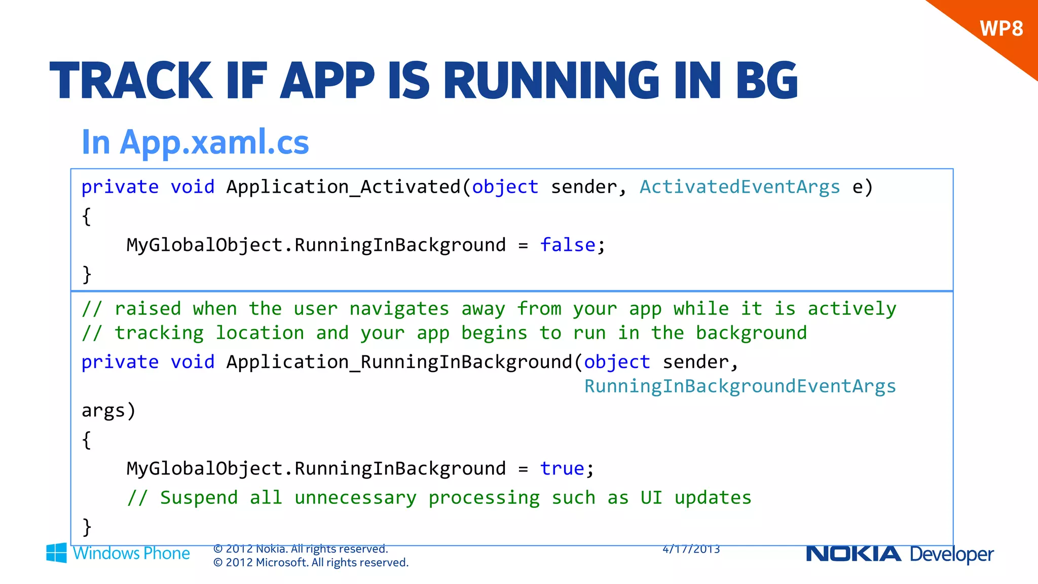 WP8

TRACK IF APP IS RUNNING IN BG
 In App.xaml.cs
 private void Application_Activated(object sender, ActivatedEventArgs e)
 {
     MyGlobalObject.RunningInBackground = false;
 }
 // raised when the user navigates away from your app while it is actively
 // tracking location and your app begins to run in the background
 private void Application_RunningInBackground(object sender,
                                              RunningInBackgroundEventArgs
 args)
 {
     MyGlobalObject.RunningInBackground = true;
     // Suspend all unnecessary processing such as UI updates
 }
            © 2012 Nokia. All rights reserved.       4/18/2013
            © 2012 Microsoft. All rights reserved.
 