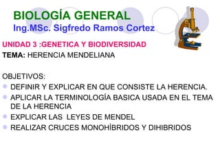 BIOLOGÍA GENERAL
  Ing.MSc. Sigfredo Ramos Cortez
UNIDAD 3 :GENETICA Y BIODIVERSIDAD
TEMA: HERENCIA MENDELIANA

OBJETIVOS:
 DEFINIR Y EXPLICAR EN QUE CONSISTE LA HERENCIA.
 APLICAR LA TERMINOLOGÍA BASICA USADA EN EL TEMA
  DE LA HERENCIA
 EXPLICAR LAS LEYES DE MENDEL
 REALIZAR CRUCES MONOHÍBRIDOS Y DIHIBRIDOS
 