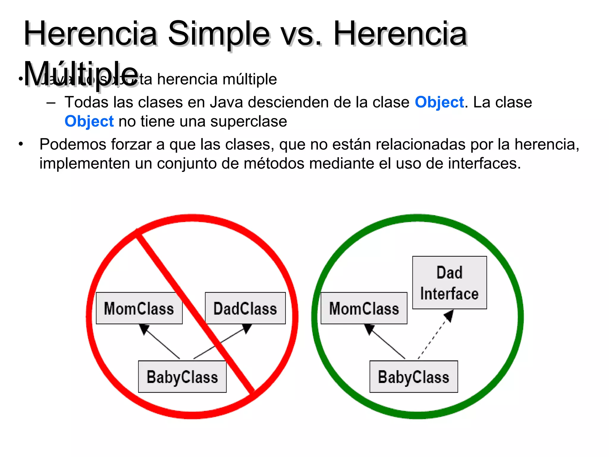 Herencia Simple vs. Herencia
•Múltiple herencia múltiple
  Java no soporta
   – Todas las clases en Java descienden de la clase Object. La clase
     Object no tiene una superclase
• Podemos forzar a que las clases, que no están relacionadas por la herencia,
  implementen un conjunto de métodos mediante el uso de interfaces.
 