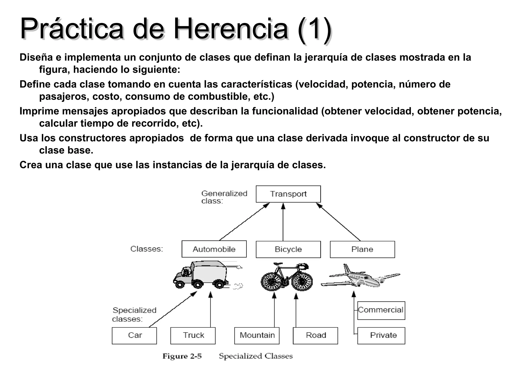 Práctica de Herencia (1)
Diseña e implementa un conjunto de clases que definan la jerarquía de clases mostrada en la
    figura, haciendo lo siguiente:
Define cada clase tomando en cuenta las características (velocidad, potencia, número de
    pasajeros, costo, consumo de combustible, etc.)
Imprime mensajes apropiados que describan la funcionalidad (obtener velocidad, obtener potencia,
    calcular tiempo de recorrido, etc).
Usa los constructores apropiados de forma que una clase derivada invoque al constructor de su
    clase base.
Crea una clase que use las instancias de la jerarquía de clases.
 