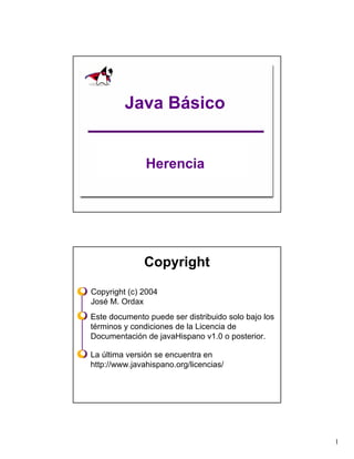Java Básico


               Herencia




              Copyright

Copyright (c) 2004
José M. Ordax
Este documento puede ser distribuido solo bajo los
términos y condiciones de la Licencia de
Documentación de javaHispano v1.0 o posterior.

La última versión se encuentra en
http://www.javahispano.org/licencias/




                                                     1
 