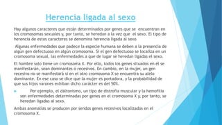 Herencia ligada al sexo 
Hay algunos caracteres que están determinados por genes que se encuentran en 
los cromosomas sexuales y, por tanto, se heredan a la vez que el sexo. El tipo de 
herencia de estos caracteres se denomina herencia ligada al sexo 
Algunas enfermedades que padece la especie humana se deben a la presencia de 
algún gen defectuoso en algún cromosoma. Si el gen defectuoso se localiza en un 
cromosoma sexual, las enfermedades a que de lugar se heredan ligadas el sexo. 
El hombre solo tiene un cromosoma X. Por ello, todos los genes situados en él se 
manifestarán, sean dominantes o recesivos. En cambio, en la mujer, un gen 
recesivo no se manifestará si en el otro cromosoma X se encuentra su alelo 
dominante. En ese caso se dice que la mujer es portadora, y la probabilidad de 
que sus hijos varones exhiban dicho carácter es del 50%. 
 Por ejemplo, el daltonismo, un tipo de distrofia muscular y la hemofilia 
son enfermedades determinadas por genes en el cromosoma X y, por tanto, se 
heredan ligadas al sexo. 
Ambas anomalías se producen por sendos genes recesivos localizados en el 
cromosoma X. 
 