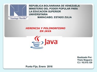 REPUBLICA BOLIVARIANA DE VENEZUELA
MINISTERIO DEL PODER POPULAR PARA
LA EDUCACION SUPERIOR
UNIVERSITARIA
MARACAIBO, ESTADO ZULIA
Realizado Por:
Thais Noguera
C.I: 16.515.129
Punto Fijo, Enero 2016
HERENCIA Y POLIMORFISMO
EN JAVA
 