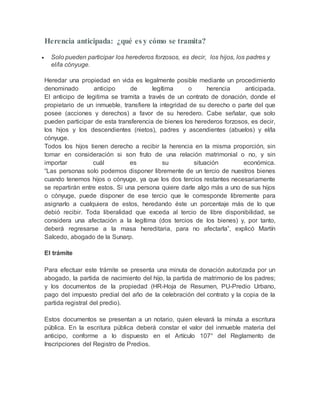 Herencia anticipada: ¿qué es y cómo se tramita?
 Solo pueden participar los herederos forzosos, es decir, los hijos, los padres y
el/la cónyuge.
Heredar una propiedad en vida es legalmente posible mediante un procedimiento
denominado anticipo de legítima o herencia anticipada.
El anticipo de legitima se tramita a través de un contrato de donación, donde el
propietario de un inmueble, transfiere la integridad de su derecho o parte del que
posee (acciones y derechos) a favor de su heredero. Cabe señalar, que solo
pueden participar de esta transferencia de bienes los herederos forzosos, es decir,
los hijos y los descendientes (nietos), padres y ascendientes (abuelos) y el/la
cónyuge.
Todos los hijos tienen derecho a recibir la herencia en la misma proporción, sin
tomar en consideración si son fruto de una relación matrimonial o no, y sin
importar cuál es su situación económica.
“Las personas solo podemos disponer libremente de un tercio de nuestros bienes
cuando tenemos hijos o cónyuge, ya que los dos tercios restantes necesariamente
se repartirán entre estos. Si una persona quiere darle algo más a uno de sus hijos
o cónyuge, puede disponer de ese tercio que le corresponde libremente para
asignarlo a cualquiera de estos, heredando éste un porcentaje más de lo que
debió recibir. Toda liberalidad que exceda al tercio de libre disponibilidad, se
considera una afectación a la legítima (dos tercios de los bienes) y, por tanto,
deberá regresarse a la masa hereditaria, para no afectarla”, explicó Martín
Salcedo, abogado de la Sunarp.
El trámite
Para efectuar este trámite se presenta una minuta de donación autorizada por un
abogado, la partida de nacimiento del hijo, la partida de matrimonio de los padres;
y los documentos de la propiedad (HR-Hoja de Resumen, PU-Predio Urbano,
pago del impuesto predial del año de la celebración del contrato y la copia de la
partida registral del predio).
Estos documentos se presentan a un notario, quien elevará la minuta a escritura
pública. En la escritura pública deberá constar el valor del inmueble materia del
anticipo, conforme a lo dispuesto en el Artículo 107° del Reglamento de
Inscripciones del Registro de Predios.
 