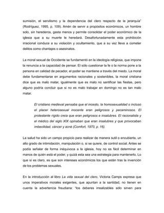 sumisión, el servilismo y la dependencia del clero respecto de la jerarquía”
(Rodríguez, 1995, p. 109). Amén de servir a propósitos económicos, un hombre
solo, sin herederos, gasta menos y permite consolidar el poder económico de la
iglesia que a su muerte le heredará. Desafortunadamente esta prohibición
irracional conduce a su violación y ocultamiento, que a su vez lleva a cometer
delitos como chantajes o asesinatos.


La moral sexual de Occidente se fundamentó en la ideología religiosa, que impone
la renuncia a la capacidad de pensar. El sólo cuestionar la fe o la norma pone a la
persona en calidad de pecador, el poder se mantiene a través del miedo. La moral
debe fundamentarse en argumentos racionales y sostenibles, la moral cristiana
dice que es malo matar, igualmente que es malo no santificar las fiestas, pero
alguno podría concluir que si no es malo trabajar en domingo no es tan malo
matar.


         El cristiano medieval pensaba que el incesto, la homosexualidad o incluso
         el placer heterosexual inocente eran peligrosos y pecaminosos. El
         protestante rígido creía que eran peligrosos e insalubres. El racionalista y
         el médico del siglo XIX opinaban que eran insalubres y que provocaban
         imbecilidad, cáncer y acné (Comfort, 1970, p. 16).


La salud ha sido un campo propicio para realizar de manera sutil o encubierta, un
alto grado de intimidación, manipulación o, si se quiere, de control social. Antes se
podía señalar de forma inéquivoca a la iglesia, hoy no es fácil determinar en
manos de quién está el poder, y quizá esta sea una estrategia para mantenerlo. Lo
que sí es claro, es que son intereses económicos los que están tras la invención
de los problemas sexuales.


En la introducción al libro La vida sexual del clero, Victoria Camps expresa que
unos imperativos morales exigentes, que apuntan a la santidad, no tienen en
cuenta la advertencia freudiana: “los deberes irrealizables sólo sirven para
 