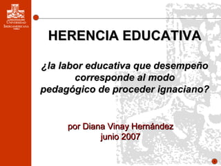 o por Diana Vinay Hernández junio 2007 HERENCIA EDUCATIVA ¿la labor educativa que desempeño corresponde al modo pedagógico de proceder ignaciano? 