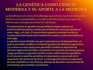 LA GENÉTICA COMO CIENCIA 
MODERNA Y SU APORTE A LA MEDICINA 
La Genética es una rama de la Biología que estudia: los fenómenos de la 
herencia y sus propiedades, y la aplicación de las leyes que rigen las 
diferencias y semejanzas entre los individuos. 
El conocimiento en genética ha permitido la mejora extensa en 
productividad de plantas usadas para el alimento como por ejemplo el 
arroz, trigo, y el maíz. El conocimiento genético también ha sido un 
componente dominante de la revolución en salud y asistencia médica en 
este siglo. 
La genética tiene también una gran importancia en la bioingeniería, ya 
que ha permitido modificar el material genético de distintos organismos. 
Los avances en este campo han permitido también la alteración de 
diversos segmentos del ADN, resultando en la creación de nuevos genes y 
rasgos genéticos y logrando también evitar malformaciones genéticas. 
En el área de la salud ha permitido el tratamiento y prevención de la 
reaparición del síndrome de Down. La bioingeniería ofrece la esperanza 
de crear antibióticos más eficaces, además de descubrir una hormona del 
crecimiento para combatir el enanismo. 
 