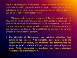 Algunas enfermedades que padece la especie humana se deben a la 
presencia de algún gen defectuoso en algún cromosoma. Si el gen 
defectuoso se localiza en un cromosoma sexual, las enfermedades a 
que de lugar se heredan ligadas el sexo. 
El hombre solo tiene un cromosoma X. Por ello, todos los genes 
situados en él se manifestarán, sean dominantes o recesivos. En 
cambio, en la mujer, un gen recesivo no se manifestará si en el otro 
cromosoma X se encuentra su alelo dominante. En ese caso se dice 
que la mujer es portadora, y la probabilidad de que sus hijos varones 
exhiban dicho carácter es del 50%. 
 Por ejemplo, el daltonismo, que ocasiona dificultad para 
distinguir los colores. Y la hemofilia que impide la buena 
coagulación de la sangre, son enfermedades determinadas por 
los genes en el cromosoma X por tanto se heredan ligadas al 
sexo. Ambas anomalías se producen por genes recesivos 
localizados en el cromosoma X. 
 