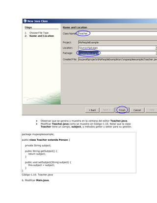  Observar que se genera y muestra en la ventana del editor Teacher.java.
 Modificar Teacher.java como se muestra en Código-1.16. Notar que la clase
Teacher tiene un campo, subject, y métodos getter y setter para su gestión.
package mypeopleexample;
public class Teacher extends Person {
private String subject;
public String getSubject() {
return subject;
}
public void setSubject(String subject) {
this.subject = subject;
}
}
Código-1.16: Teacher.java
6. Modificar Main.java.
 