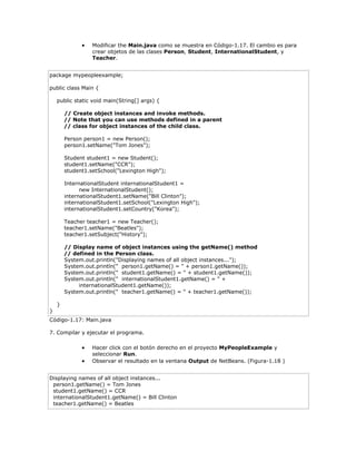  Modificar the Main.java como se muestra en Código-1.17. El cambio es para
crear objetos de las clases Person, Student, InternationalStudent, y
Teacher.
package mypeopleexample;
public class Main {
public static void main(String[] args) {
// Create object instances and invoke methods.
// Note that you can use methods defined in a parent
// class for object instances of the child class.
Person person1 = new Person();
person1.setName("Tom Jones");
Student student1 = new Student();
student1.setName("CCR");
student1.setSchool("Lexington High");
InternationalStudent internationalStudent1 =
new InternationalStudent();
internationalStudent1.setName("Bill Clinton");
internationalStudent1.setSchool("Lexington High");
internationalStudent1.setCountry("Korea");
Teacher teacher1 = new Teacher();
teacher1.setName("Beatles");
teacher1.setSubject("History");
// Display name of object instances using the getName() method
// defined in the Person class.
System.out.println("Displaying names of all object instances...");
System.out.println(" person1.getName() = " + person1.getName());
System.out.println(" student1.getName() = " + student1.getName());
System.out.println(" internationalStudent1.getName() = " +
internationalStudent1.getName());
System.out.println(" teacher1.getName() = " + teacher1.getName());
}
}
Código-1.17: Main.java
7. Compilar y ejecutar el programa.
 Hacer click con el botón derecho en el proyecto MyPeopleExample y
seleccionar Run.
 Observar el resultado en la ventana Output de NetBeans. (Figura-1.18 )
Displaying names of all object instances...
person1.getName() = Tom Jones
student1.getName() = CCR
internationalStudent1.getName() = Bill Clinton
teacher1.getName() = Beatles
 