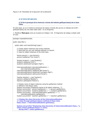 Figura-1.18: Resultado de la ejecución de la aplicación
Volv
er al inicio del ejercicio
(1.3) Ver la jerarquía de la herencia a través del método getSuperclass() de la clase
Class
En este paso, se va a mostrar la jerarquía de clases a través del uso de un método de la API -
getSuperclass() de una clase Class class - en el programa.
1. Modificar Main.java como se muestra en Código-1.30. El fragmento de código a añadir está
en azul.
package mypeopleexample;
public class Main {
public static void main(String[] args) {
// Create object instances and invoke methods.
// Note that you can use methods defined in a parent
// class for object instances of the child class.
Person person1 = new Person();
person1.setName("Tom Jones");
Student student1 = new Student();
student1.setName("CCR");
student1.setSchool("Lexington High");
InternationalStudent internationalStudent1 =
new InternationalStudent();
internationalStudent1.setName("Bill Clinton");
internationalStudent1.setSchool("Lexington High");
internationalStudent1.setCountry("Korea");
Teacher teacher1 = new Teacher();
teacher1.setName("Beatles");
teacher1.setSubject("History");
// Display name of object instances using the getName() method
// defined in the Person class.
System.out.println("Displaying names of all object instances...");
System.out.println(" person1.getName() = " + person1.getName());
System.out.println(" student1.getName() = " + student1.getName());
System.out.println(" internationalStudent1.getName() = " +
internationalStudent1.getName());
System.out.println(" teacher1.getName() = " + teacher1.getName());
// Display the class hierarchy of the InternationalStudent
// class through getSuperclass() method of Class class.
Class class1 = internationalStudent1.getClass();
System.out.println("Displaying class hierarchy of InternationalStudent Class...");
while (class1.getSuperclass() != null){
String child = class1.getName();
 