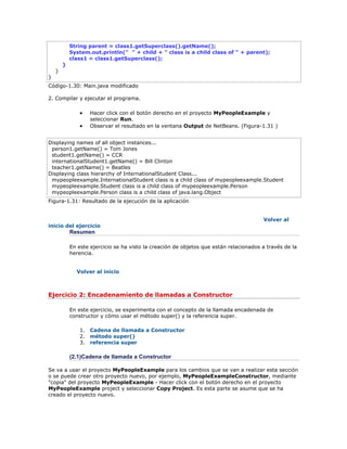 String parent = class1.getSuperclass().getName();
System.out.println(" " + child + " class is a child class of " + parent);
class1 = class1.getSuperclass();
}
}
}
Código-1.30: Main.java modificado
2. Compilar y ejecutar el programa.
 Hacer click con el botón derecho en el proyecto MyPeopleExample y
seleccionar Run.
 Observar el resultado en la ventana Output de NetBeans. (Figura-1.31 )
Displaying names of all object instances...
person1.getName() = Tom Jones
student1.getName() = CCR
internationalStudent1.getName() = Bill Clinton
teacher1.getName() = Beatles
Displaying class hierarchy of InternationalStudent Class...
mypeopleexample.InternationalStudent class is a child class of mypeopleexample.Student
mypeopleexample.Student class is a child class of mypeopleexample.Person
mypeopleexample.Person class is a child class of java.lang.Object
Figura-1.31: Resultado de la ejecución de la aplicación
Volver al
inicio del ejercicio
Resumen
En este ejercicio se ha visto la creación de objetos que están relacionados a través de la
herencia.
Volver al inicio
Ejercicio 2: Encadenamiento de llamadas a Constructor
En este ejercicio, se experimenta con el concepto de la llamada encadenada de
constructor y cómo usar el método super() y la referencia super.
1. Cadena de llamada a Constructor
2. método super()
3. referencia super
(2.1)Cadena de llamada a Constructor
Se va a usar el proyecto MyPeopleExample para los cambios que se van a realizar esta sección
o se puede crear otro proyecto nuevo, por ejemplo, MyPeopleExampleConstructor, mediante
"copia" del proyecto MyPeopleExample - Hacer click con el botón derecho en el proyecto
MyPeopleExample project y seleccionar Copy Project. Es esta parte se asume que se ha
creado el proyecto nuevo.
 
