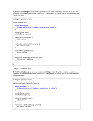 1. Modificar Person.java como se muestra en Código-2.10. El cambio consiste en añadir una
sentencia de impresión dentro del constructor. El fragmento de código que se require añadir se
muestra en azul.
package mypeopleexample;
public class Person {
public Person() {
System.out.println("Person: constructor is called");
}
private String name;
private String address;
public String getName() {
return name;
}
public void setName(String name) {
this.name = name;
}
public String getAddress() {
return address;
}
public void setAddress(String address) {
this.address = address;
}
}
Código-2.10: Person.java
2. Modificar Student.java como se muestra en Código-2.11. El cambio consiste en añadir una
sentencia de impresión dentro del constructor. El fragmento de código que se require añadir se
muestra en azul.
package mypeopleexample;
public class Student extends Person {
public Student() {
System.out.println("Student: constructor is called");
}
private String school;
private double grade;
public String getSchool() {
return school;
}
public void setSchool(String school) {
this.school = school;
}
 
