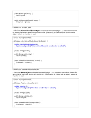 public double getGrade() {
return grade;
}
public void setGrade(double grade) {
this.grade = grade;
}
}
Código-2.11: Student.java
3. Modificar InternationalStudent.java como se muestra en Código-2.12. El cambio consiste
en añadir una sentencia de impresión dentro del constructor. El fragmento de código que se
require añadir se muestra en azul.
package mypeopleexample;
public class InternationalStudent extends Student {
public InternationalStudent() {
System.out.println("InternationalStudent: constructor is called");
}
private String country;
public String getCountry() {
return country;
}
public void setCountry(String country) {
this.country = country;
}
}
Código-2.12: InternationalStudent.java
4. Modificar Teacher.java como se muestra en Código-2.13. El cambio consiste en añadir una
sentencia de impresión dentro del constructor. El fragmento de código que se require añadir se
muestra en azul.
package mypeopleexample;
public class Teacher extends Person {
public Teacher() {
System.out.println("Teacher: constructor is called");
}
private String subject;
public String getSubject() {
return subject;
}
public void setSubject(String subject) {
this.subject = subject;
}
 