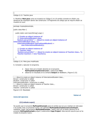 }
Código-2.13: Teacher.java
5. Modificar Main.java como se muestra en Código-2.14. El cambio consiste en añadir una
sentencia de impresión dentro del constructor. El fragmento de código que se require añadir se
muestra en azul.
package mypeopleexample;
public class Main {
public static void main(String[] args) {
// Create an object instance of
// InternationalStudent class.
System.out.println("---- About to create an object instance of
InternationalStudent class...");
InternationalStudent internationalStudent1 =
new InternationalStudent();
// Create an object instance of
// Teacher class.
System.out.println("---- About to create an object instance of Teacher class...");
Teacher teacher1 = new Teacher();
}
}
Código-2.14: Main.java modificado
6. Compilar y ejecutar el programa.
 Hacer click con el botón derecho en el proyecto
MyPeopleExampleConstructor y seleccionar Run.
 Observar el resultado en la ventana Output de NetBeans. (Figura-2.15)
---- About to create an object instance of InternationalStudent class...
Person: constructor is called
Student: constructor is called
InternationalStudent: constructor is called
---- About to create an object instance of Teacher class...
Person: constructor is called
Teacher: constructor is called
Figura-2.15: Resultado
Volver al
inicio del ejercicio
(2.2) método super()
Se puede usar el proyecto MyPeopleExample para el cambio que se va a realizar en este paso
o se puede crear un proyecto nuevo, por ejemplo MyPeopleExampleConstructorSuper,
mediante "copia" del proyecto MyPeopleExample - Hacer click con el botón derecho en el
proyecto MyPeopleExample project y seleccionar Copy Project. Esta sección asume que se ha
creado el proyecto nuevo.
 