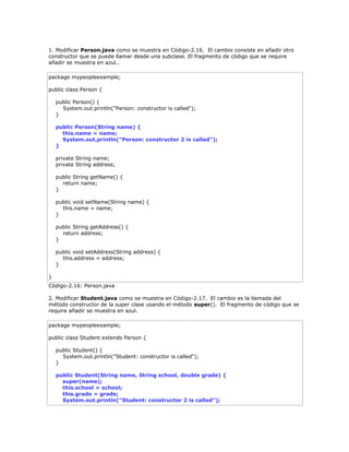 1. Modificar Person.java como se muestra en Código-2.16. El cambio consiste en añadir otro
constructor que se puede llamar desde una subclase. El fragmento de código que se require
añadir se muestra en azul..
package mypeopleexample;
public class Person {
public Person() {
System.out.println("Person: constructor is called");
}
public Person(String name) {
this.name = name;
System.out.println("Person: constructor 2 is called");
}
private String name;
private String address;
public String getName() {
return name;
}
public void setName(String name) {
this.name = name;
}
public String getAddress() {
return address;
}
public void setAddress(String address) {
this.address = address;
}
}
Código-2.16: Person.java
2. Modificar Student.java como se muestra en Código-2.17. El cambio es la llamada del
método constructor de la super clase usando el método super(). El fragmento de código que se
require añadir se muestra en azul.
package mypeopleexample;
public class Student extends Person {
public Student() {
System.out.println("Student: constructor is called");
}
public Student(String name, String school, double grade) {
super(name);
this.school = school;
this.grade = grade;
System.out.println("Student: constructor 2 is called");
 