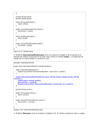 }
private String school;
private double grade;
public String getSchool() {
return school;
}
public void setSchool(String school) {
this.school = school;
}
public double getGrade() {
return grade;
}
public void setGrade(double grade) {
this.grade = grade;
}
}
Figura-2.17: Student.java
3. Modificar InternationalStudent.java como se muestra en Código-2.18. El cambio es la
llamada del método constructor de la super clase usando el método super(). El fragmento de
código que se require añadir se muestra en azul.
package mypeopleexample;
public class InternationalStudent extends Student {
public InternationalStudent() {
System.out.println("InternationalStudent: constructor is called");
}
public InternationalStudent(String name, String school, double grade, String
country) {
super(name, school, grade);
this.country = country;
System.out.println("InternationalStudent: constructor 2 is called");
}
private String country;
public String getCountry() {
return country;
}
public void setCountry(String country) {
this.country = country;
}
}
Código-2.18: InternationalStudent.java
4. Modificar Main.java como se muestra en Código-2.19. El cambio consiste en crear un objeto
 